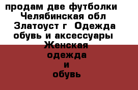 продам две футболки  - Челябинская обл., Златоуст г. Одежда, обувь и аксессуары » Женская одежда и обувь   . Челябинская обл.